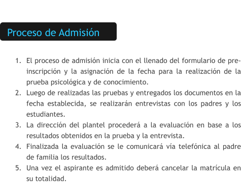 Proceso de Admisión  	1.	El proceso de admisión inicia con el llenado del formulario de pre-inscripción y la asignación de la fecha para la realización de la prueba psicológica y de conocimiento. 	2.	Luego de realizadas las pruebas y entregados los documentos en la fecha establecida, se realizarán entrevistas con los padres y los estudiantes. 	3.	La dirección del plantel procederá a la evaluación en base a los resultados obtenidos en la prueba y la entrevista. 	4.	Finalizada la evaluación se le comunicará vía telefónica al padre de familia los resultados. 	5.	Una vez el aspirante es admitido deberá cancelar la matrícula en su totalidad.